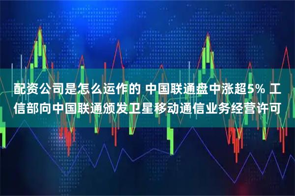 配资公司是怎么运作的 中国联通盘中涨超5% 工信部向中国联通颁发卫星移动通信业务经营许可