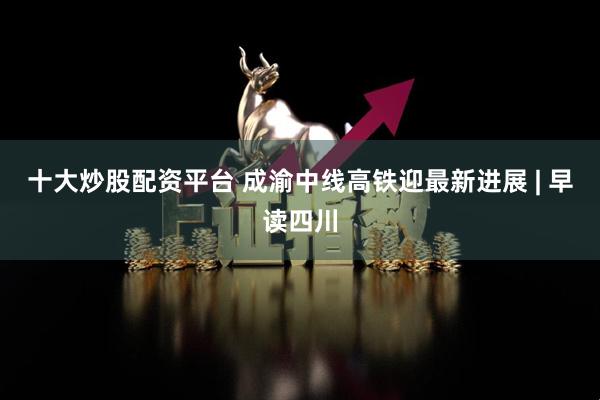 十大炒股配资平台 成渝中线高铁迎最新进展 | 早读四川