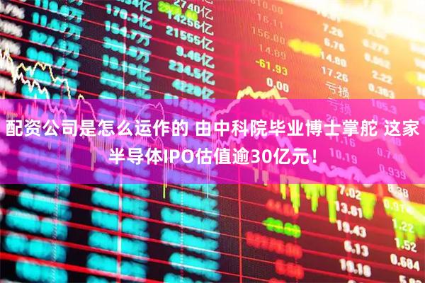 配资公司是怎么运作的 由中科院毕业博士掌舵 这家半导体IPO估值逾30亿元！