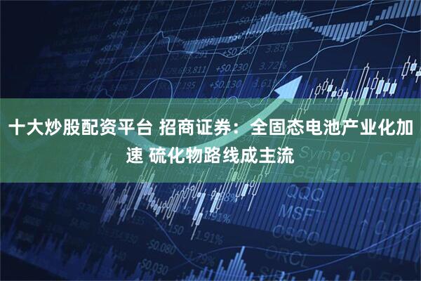 十大炒股配资平台 招商证券：全固态电池产业化加速 硫化物路线成主流
